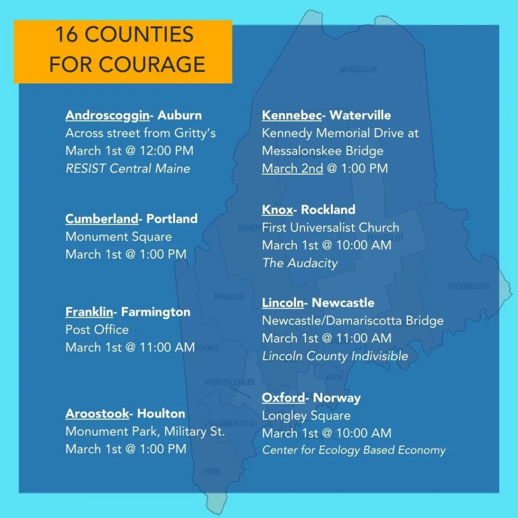 An image listing events for eight counties in Maine: Androscoggin, Cumberland, Franklin, Aroostook, Kennebec, Knox, Lincoln, and Oxford. The image text follows: 
16 COUNTIES FOR COURAGE

Androscoggin- Auburn
Across street from Gritty's 
March 1st @ 12:00 PM 
RESIST Central Maine

Kennebec- Waterville 
Kennedy Memorial Drive at Messalonskee Bridge
March 2nd @ 1:00 PM

Cumberland- Portland
Monument Square 
March 1st @ 1:00 PM

Knox- Rockland
First Universalist Church 
March 1st @ 10:00 AM 
The Audacity

Franklin- Farmington 
Post Office
March 1st @ 11:00 AM

Lincoln- Newcastle
Newcastle/Damariscotta Bridge
March 1st @ 11:00 AM
Lincoln County Indivisible

Oxford-Norway
Longley Square
March 1st @ 10:00 AM
Center for Ecology Based Economy

Aroostook- Houlton
Monument Park, Military St.
March 1st @ 1:00 PM