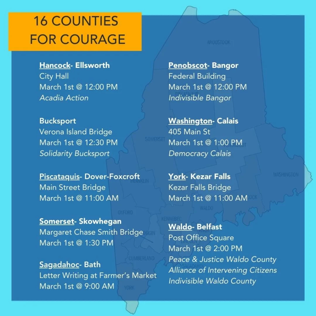 An image listing events for eight counties in Maine: Hancock, Piscataquis, Somerset, Sagadahoc, Penobscot, Washington, York, Waldo. The image text follows: 

16 COUNTIES FOR COURAGE
Hancock-Ellsworth 
City Hall
March 1st @ 12:00 PM
Acadia Action

Bucksport
Verona Island Bridge
March 1st @ 12:30 PM
Solidarity Bucksport

Penobscot- Bangor 
Federal Building
March 1st @ 12:00 PM 
Indivisible Bangor

Washington-Calais
405 Main St
March 1st @ 1:00 PM 
Democracy Calais

Piscataquis- Dover-Foxcroft
Main Street Bridge
March 1st @ 11:00 AM

York- Kezar Falls
Kezar Falls Bridge
March 1st @ 11:00 AM

Somerset-Skowhegan
Margaret Chase Smith Bridge
March 1st @ 1:30 PM

Sagadahoc- Bath
Letter Writing at Farmer's Market 
March 1st @ 9:00 AM 

Waldo- Belfast
Post Office Square
March 1st @ 2:00 PM
Peace & Justice Waldo County 
Alliance of Intervening Citizens 
Indivisible Waldo County