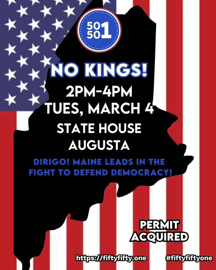 Image describing a protest at the state house in Augusta, Maine, on March 4th. Image text follows:

50501

No Kings!
2 PM - 4 PM
Tuesday, March 4
State House
Augusta

Dirigo! Maine leads in the fight to defend democracy!

https://fiftyfifty.one #fiftyfiftyone