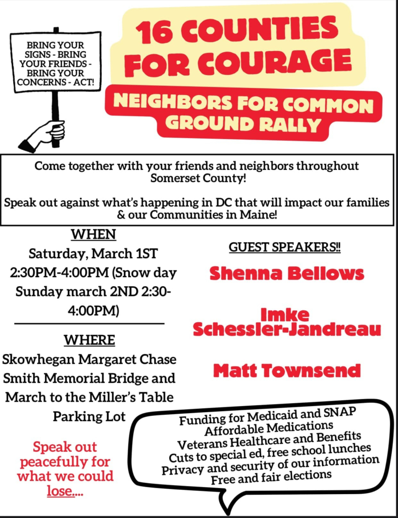 BRING YOUR SIGNS-BRING YOUR FRIENDS - BRING YOUR CONCERNS - ACT!

16 COUNTIES FOR COURAGE

NEIGHBORS FOR COMMON GROUND RALLY
Come together with your friends and neighbors throughout Somerset County!

Speak out against what's happening in DC that will impact our families & our Communities in Maine!

WHEN:
Saturday, March 1ST
2:30PM-4:00PM 
(Snow day Sunday march 2ND 2:30-4:00PM)

WHERE:
Skowhegan Margaret Chase Smith Memorial Bridge and March to the Miller's Table Parking Lot

GUEST SPEAKERS!!
Shenna Bellows
Imke Schessler-Jandreau
Matt Townsend

Speak out peacefully for what we could lose....
Funding for Medicaid and SNAP 
Affordable Medications
Veterans Healthcare and Benefits 
Cuts to special ed, free school lunches 
Privacy and security of our information 
Free and fair elections