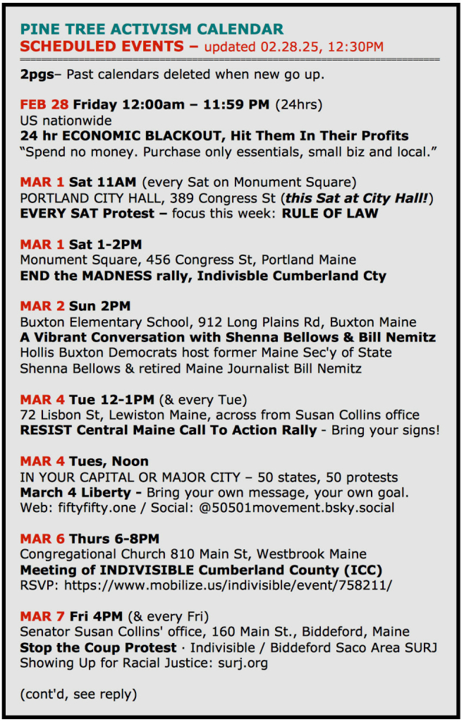 PINE TREE ACTIVISM CALENDAR
SCHEDULED EVENTS - updated 02.28.25, 12:30PM

FEB 28 Friday 12:00am - 11:59 PM (24hrs)
US nationwide
24 hr ECONOMIC BLACKOUT, Hit Them In Their Profits 
“Spend no money. Purchase only essentials, small biz and local.”

MAR 1 Sat 11AM (every Sat on Monument Square)
PORTLAND CITY HALL, 389 Congress St (this Sat at City Hall!) EVERY SAT Protest - focus this week: RULE OF LAW

MAR 1 Sat 1-2PM
Monument Square, 456 Congress St, Portland Maine
END the MADNESS rally, Indivisble Cumberland Cty

MAR 2 Sun 2PM
Buxton Elementary School, 912 Long Plains Rd, Buxton Maine
A Vibrant Conversation with Shenna Bellows & Bill Nemitz Hollis Buxton Democrats host former Maine Sec'y of State Shenna Bellows & retired Maine Journalist Bill Nemitz

MAR 4 Tue 12-1PM (& every Tue)
72 Lisbon St, Lewiston Maine, across from Susan Collins office RESIST Central Maine Call To Action Rally - Bring your signs! 

MAR 4 Tues, Noon
IN YOUR CAPITAL OR MAJOR CITY - 50 states, 50 protests March 4 Liberty - Bring your own message, your own goal. Web: fiftyfifty.one / Social: @50501movement.bsky.social

MAR 6 Thurs 6-8PM
Congregational Church 810 Main St, Westbrook Maine
Meeting of INDIVISIBLE Cumberiand County (ICC)
RSVP: https://www.mobilize.us/indivisible/event/758211/

MAR 7 Fri 4PM (& every Fri)
Senator Susan Collins' office, 160 Main St., Biddeford, Maine Stop the Coup Protest - Indivisible / Biddeford Saco Area SURJ 
Showing Up for Racial Justice: surj.org