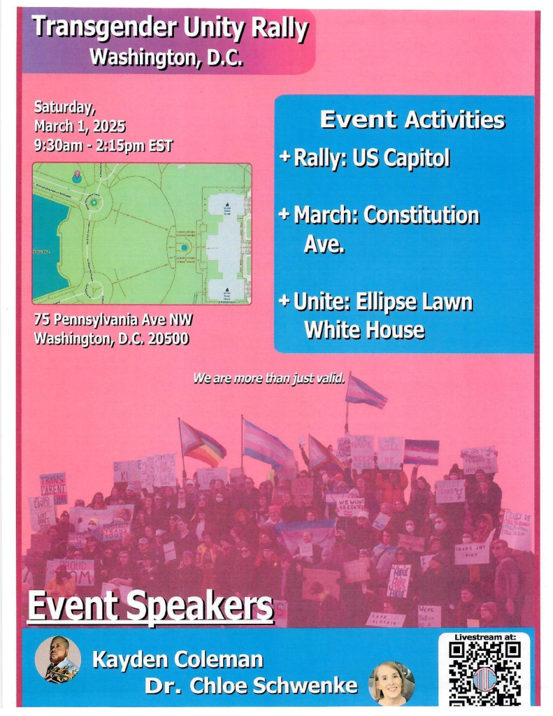 Transgender Unity Rally
Washington, D.C.
Saturday,
March 1, 2025 9:30am - 2:15pm EST
75 Pennsylvania Ave NW
Washington, D.C. 20500
Event Activities
+ Rally: US Capito!
+ March: Constitution
Ave.
+ Unite: Ellipse Lawn
White House
We are more than just valid.
Event Speakers
Kayden Coleman
Dr. Chloe Schwenke
Livestream