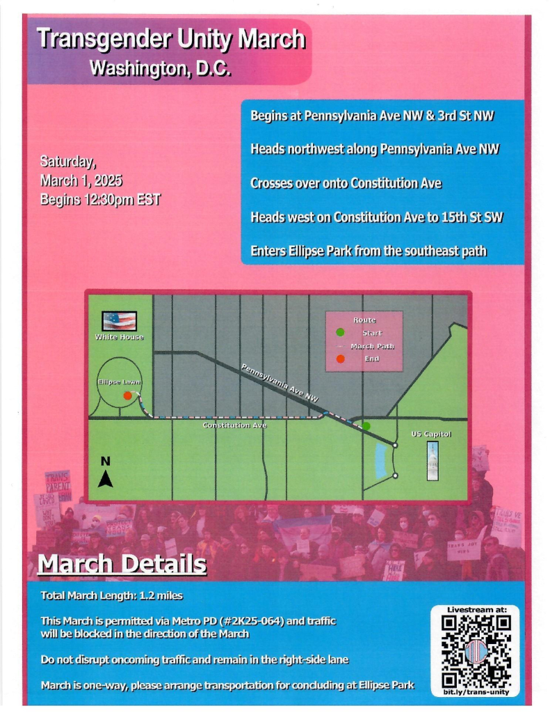 Transgender Unity March
Washington, D.C.
Saturday,
March 1, 2025
Begins 12:30pm EST
Begins at Pennsylvania Ave NW & 3rd St NW
Heads northwest along Pennsylvania Ave NW
Crosses over onto Constitution Ave
Heads west on Constitution Ave to 15th St SW
Enters Ellipse Park from the southeast path
March Details
Total March Length: 1.2 miles
This March is permitted via Metro PD (#2K25-064) and traffic will be blocked in the direction of the March
Do not disrupt oncoming traffic and remain in the right-side lane
March is one-way, please arrange transportation for concluding at Ellipse Park