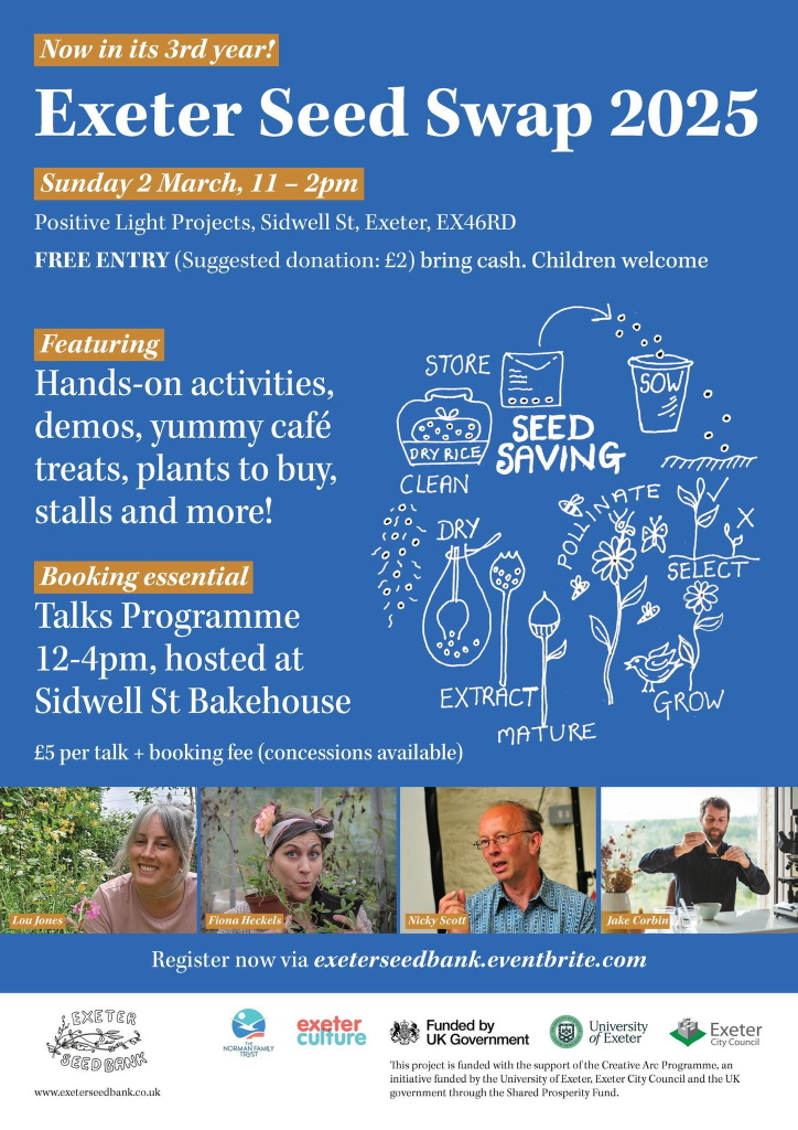 A flyer for the seed swap with line drawings of seed saving and plants growing and photographs of the speakers. The text reads:

Exeter Seed Swap 2025! Now in its third year! 

Sunday 2 March, 11 – 2pm, Positive Light Projects, Sidwell St, Exeter, EX46RD
FREE ENTRY (Suggested donation: £2) bring cash. Children welcome.
Featuring: Hands-on activities, demos, yummy café treats, plants to buy, stalls and more!
Talks Programme: Talks held at Sidwell St Bakehouse, Sidwell St, EX46RD. General admission: £5 + booking fee. Limited free tickets for under 25s with valid ID.

