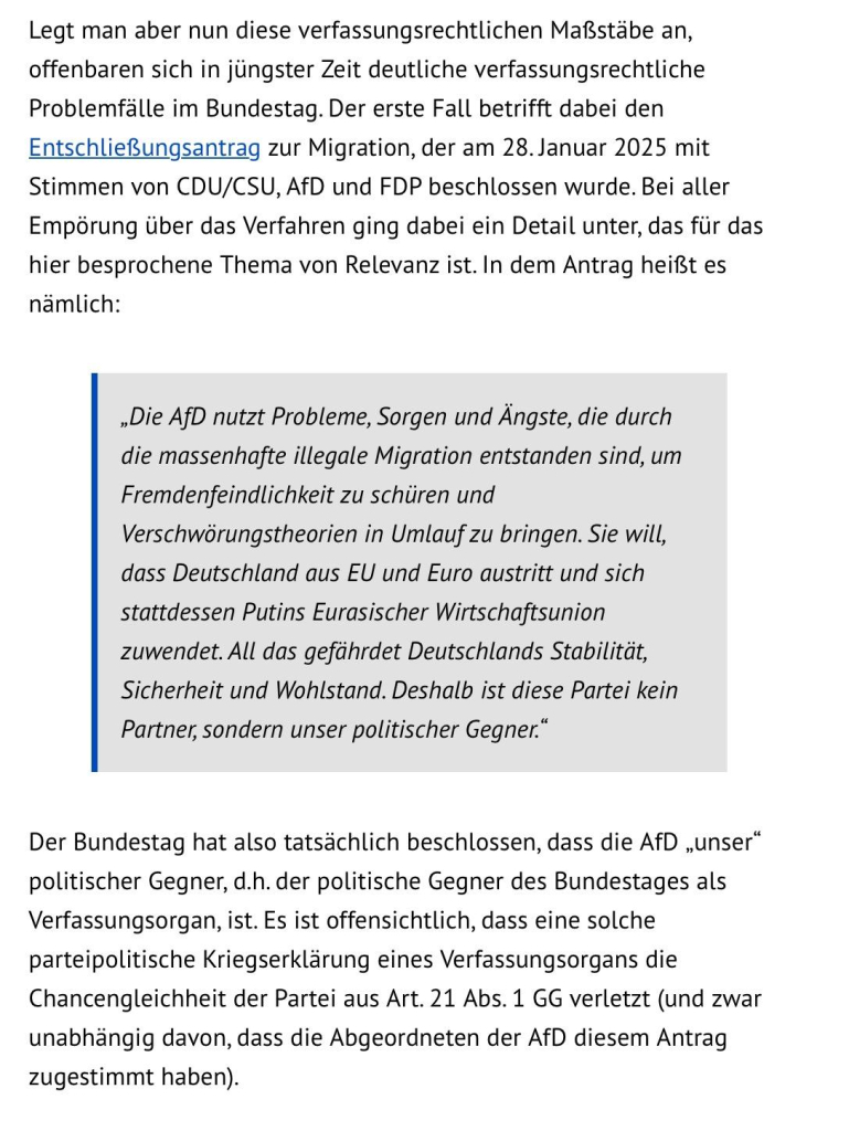 Legt man aber nun diese verfassungsrechtlichen Maf3stabe an, offenbaren sich in jlingster Zeit deutliche verfassungsrechtliche Problemfalle im Bundestag. Der erste Fall betrifft dabei den EntschlieBungsantrag zur Migration, der am 28.Januar 2025 mit Stimmen von CDU/CSU, AfD und FDP beschlossen wurde. Bei aller Empdrung lber das Verfahren ging dabei ein Detail unter, das fuir das hier besprochene Thema von Relevanz ist. In dem Antrag heif3t es namlich:

,Die AfD nutzt Probleme, Sorgen und Angste, die durch

die massenhafte illegale Migration entstanden sind, um

Fremdenfeindlichkeit zu schiiren und

Verschworungstheorien in Umlauf zu bringen. Sie will,

dass Deutschland aus EU und Euro austritt und sich

stattdessen Putins Eurasischer Wirtschaftsunion

zuwendet. All das gefihrdet Deutschlands Stabilitdt,

Sicherheit und Wohlstand. Deshalb ist diese Partei kein

Partner; sondern unser politischer Gegner.” Der Bundestag hat also tatsachlich beschlossen, dass die AfD ,unser” politischer Gegner, d.h. der politische Gegner des Bundestages als Verfassungsorgan, ist. Es ist offensichtlich, dass eine solche parteipolitische Kriegserkldarung eines Verfassungsorgans die Chancengleichheit der Partei aus Art. 21 Abs. 1 GG verletzt (und zwar unabhangig davon, dass die Abgeordneten der AfD diesem Antrag zugestimmt haben). 