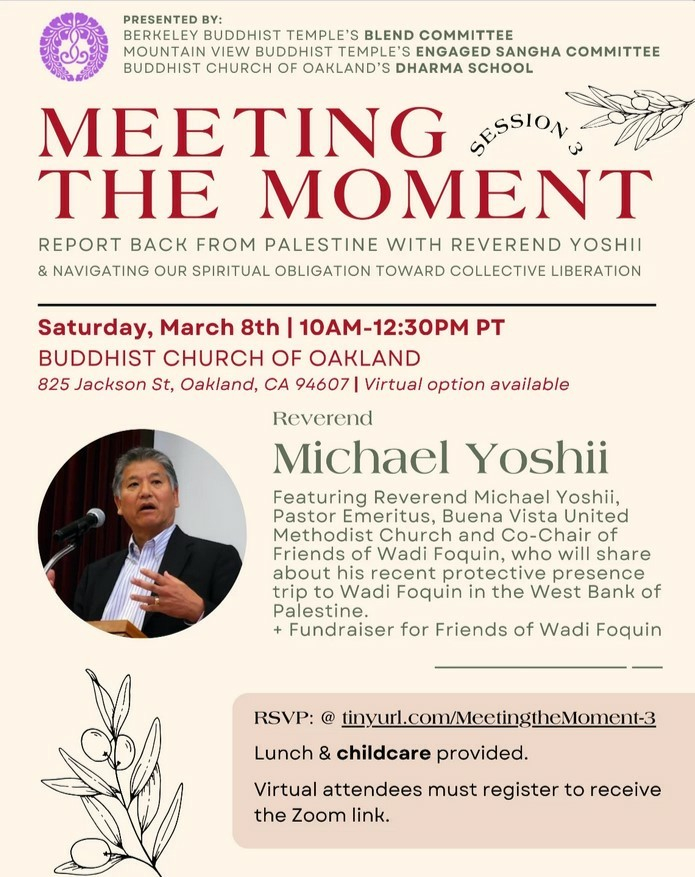 The poster for Session 3 of an ongoing Jodo Shinshu series on engaged Buddhism. It shows a headshot of Rev. Michael Yoshii, the main speaker. The event is next Saturday, March 8, from 10am-12:30pm Pacific Time at the Buddhist Church of Oakland. RSVP at tinyurl.com/MeetingtheMoment-3. Lunch and childcare will be provided. Virtual attendees should register for Zoom at the link. This is a fundraiser  for Friends of Wadi Foquin. Rev. Yoshii is a retired Methodist minister who recently provided protective presence at Wadi Foquin in the West Bank of Palestine.