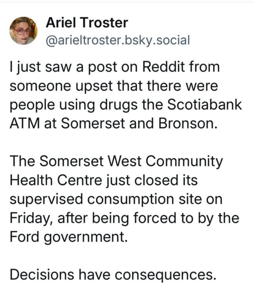 Post on Bluesky:
Ariel Troster
@arieltroster.bsky.social

I just saw a post on Reddit from someone upset that there were people using drugs at the Scotiabank
ATM at Somerset and Bronson.

The Somerset West Community Health Centre just closed its supervised consumption site on Friday, after being forced to by the Ford government.

Decisions have consequences.