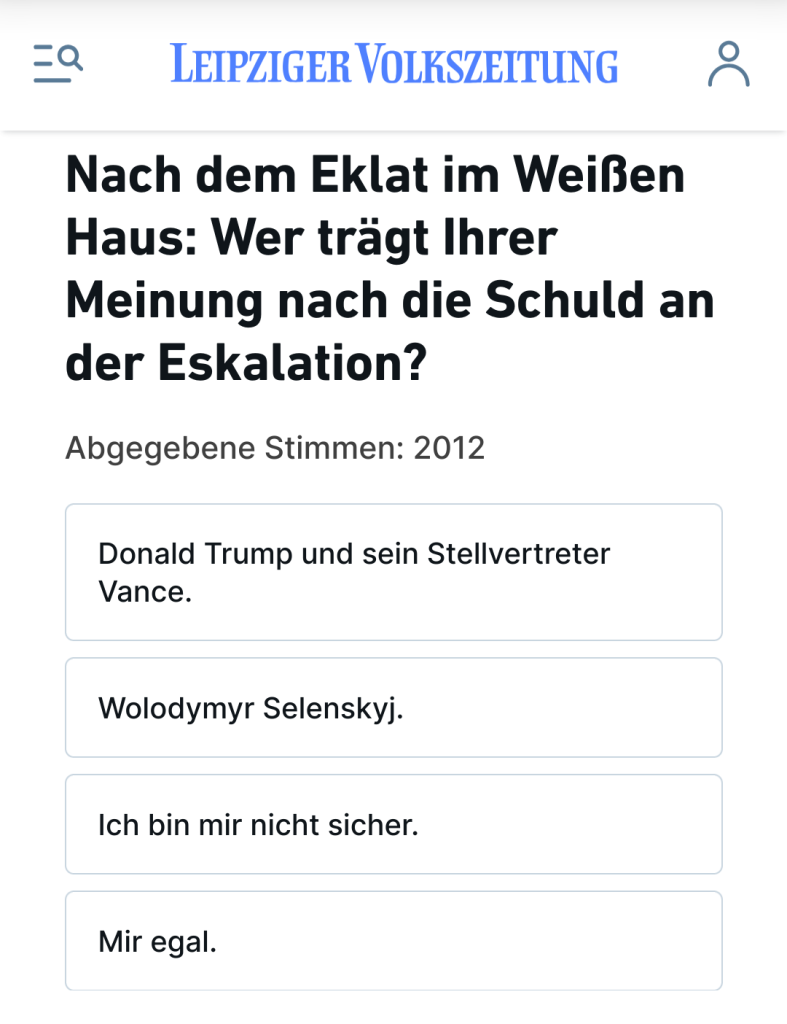 Screenshot von der Umfrage auf lvz.de:

"Nach dem Eklat im Weißen Haus: Wer trägt Ihrer Meinung nach die Schuld an der Eskalation?

Donald Trump und sein Stellvertreter Vance.

Wolodymyr Selenskyj.

Ich bin mir nicht sicher.

Mir egal."