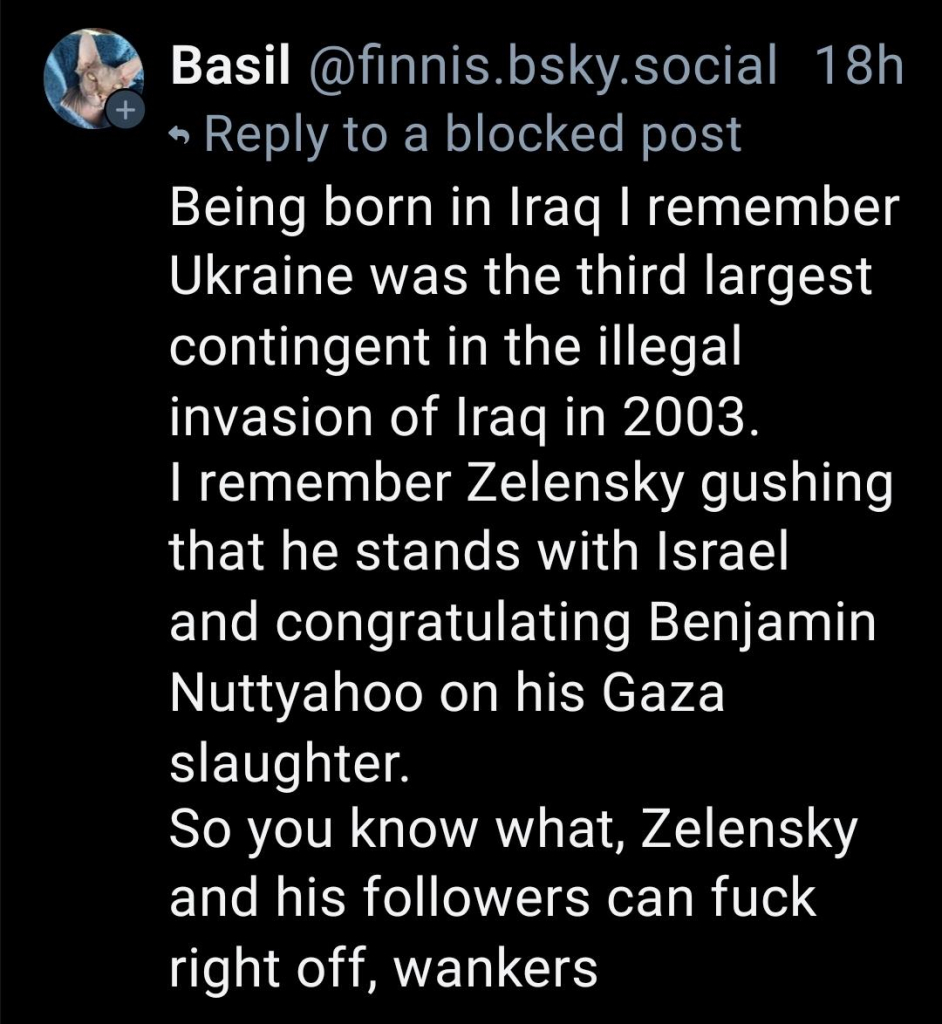 Being born in Iraq I remember Ukraine was the third largest contingent in the illegal invasion of Iraq in 2003.
I remember Zelensky gushing that he stands with Israel and congratulating Benjamin Nuttyahoo on his Gaza slaughter.
So you know what, Zelensky and his followers can fuck right off, wankers