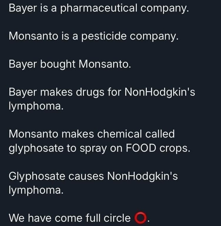 White text over a black background:

Bayer is a pharmaceutical company. Monsanto is a pesticide company. Bayer bought Monsanto.

Bayer makes drugs for NonHodgkin's lymphoma.

Monsanto makes chemical called glyphosate to spray on FOOD crops. Glyphosate causes NonHodgkin's lymphoma.

We have come full circle (red circle)