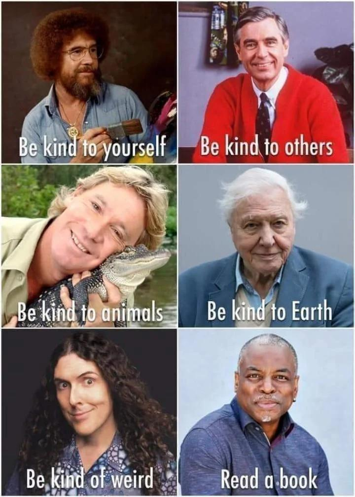 Six panel meme of wholesomeness...
1. Bob Ross, be kind to yourself
2. Mr. Rogers, be kind to others
3. Steve Erwin, be kind to animals
4. David Attenborough, be kind to earth
5. Weird Al, be kind of weird
6. LeVar Burton, read a book