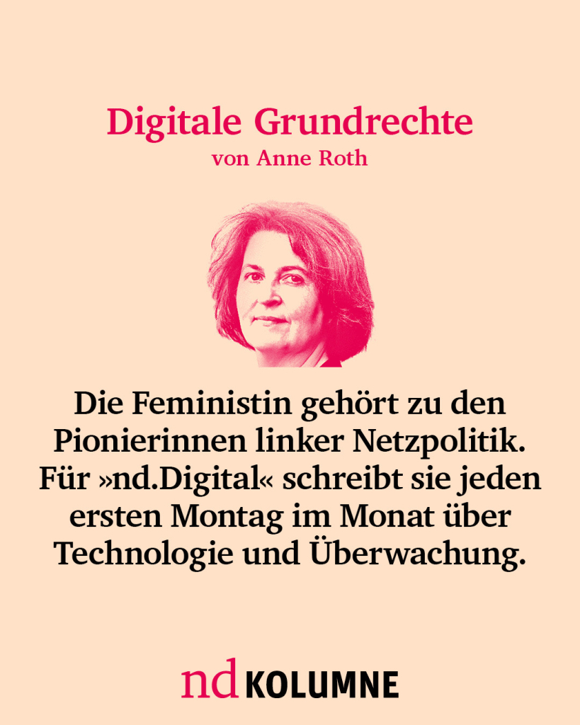 Digitale Grundrechte von Anne Roth
Die Feministin gehört zu den Pionierinnen linker Netzpolitik. Für nd.Digital schreibt sie jeden ersten Montag im Monat über Technologie und Überwachung.