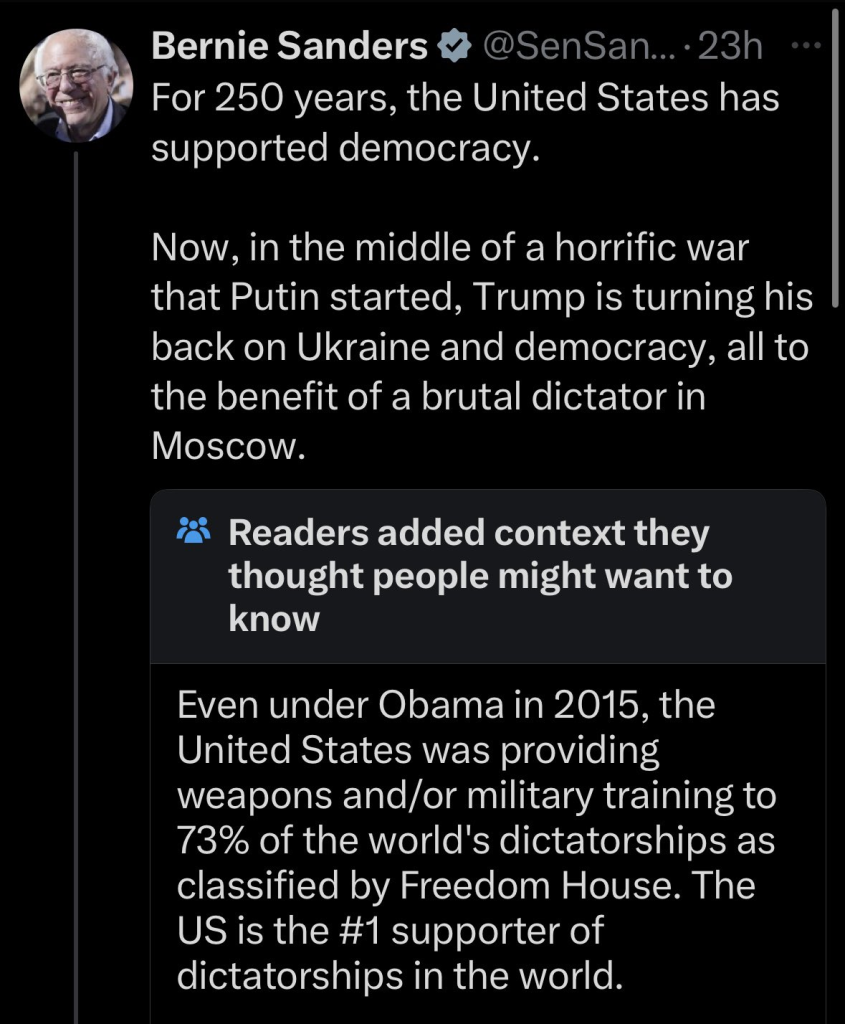 Screenshot of post by Bernie Sanders @SenSan...-23h

For 250 years, the United States has ; supported democracy. 

Now, in the middle of a horrific war that Putin started, Trump is turning his back on Ukraine and democracy, all to the benefit of a brutal dictator in Moscow. 

***Readers added context they thought people might want to know 

Even under Obama in 2015, the United States was providing weapons and/or military training to 73% of the world's dictatorships as classified by Freedom House. The US is the #1 supporter of dictatorships in the world. 