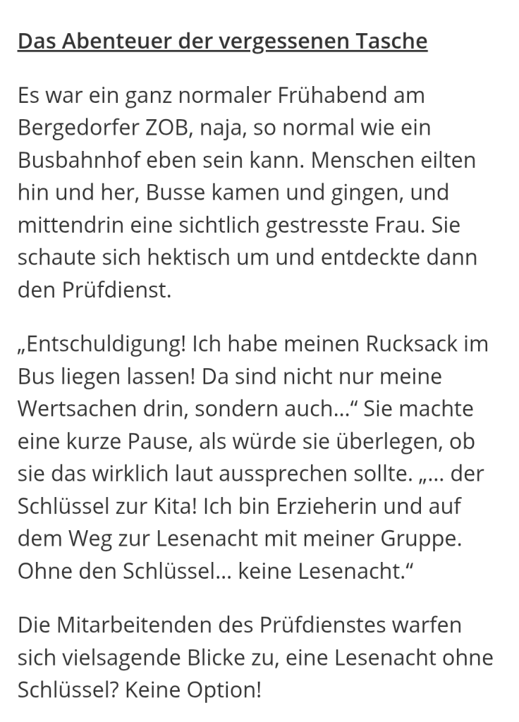 Das Abenteuer der vergessenen Tasche

Es war ein ganz normaler Frühabend am Bergedorfer ZOB, naja, so normal wie ein Busbahnhof eben sein kann. Menschen eilten hin und her, Busse kamen und gingen, und mittendrin eine sichtlich gestresste Frau. Sie schaute sich hektisch um und entdeckte dann den Prüfdienst.

„Entschuldigung! Ich habe meinen Rucksack im Bus liegen lassen! Da sind nicht nur meine Wertsachen drin, sondern auch..." Sie machte eine kurze Pause, als würde sie überlegen, ob sie das wirklich laut aussprechen sollte.,,... der Schlüssel zur Kita! Ich bin Erzieherin und auf dem Weg zur Lesenacht mit meiner Gruppe. Ohne den Schlüssel... keine Lesenacht."

Die Mitarbeitenden des Prüfdienstes warfen sich vielsagende Blicke zu, eine Lesenacht ohne Schlüssel? Keine Option!