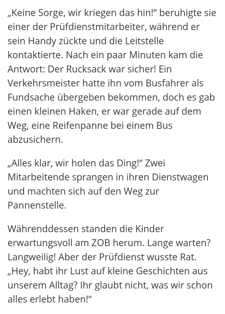 „Keine Sorge, wir kriegen das hin!" beruhigte sie einer der Prüfdienstmitarbeiter, während er sein Handy zückte und die Leitstelle kontaktierte. Nach ein paar Minuten kam die Antwort: Der Rucksack war sicher! Ein Verkehrsmeister hatte ihn vom Busfahrer als Fundsache übergeben bekommen, doch es gab einen kleinen Haken, er war gerade auf dem Weg, eine Reifenpanne bei einem Bus abzusichern.

„Alles klar, wir holen das Ding!" Zwei Mitarbeitende sprangen in ihren Dienstwagen und machten sich auf den Weg zur Pannenstelle.

Währenddessen standen die Kinder erwartungsvoll am ZOB herum. Lange warten? Langweilig! Aber der Prüfdienst wusste Rat. „Hey, habt ihr Lust auf kleine Geschichten aus unserem Alltag? Ihr glaubt nicht, was wir schon alles erlebt haben!"