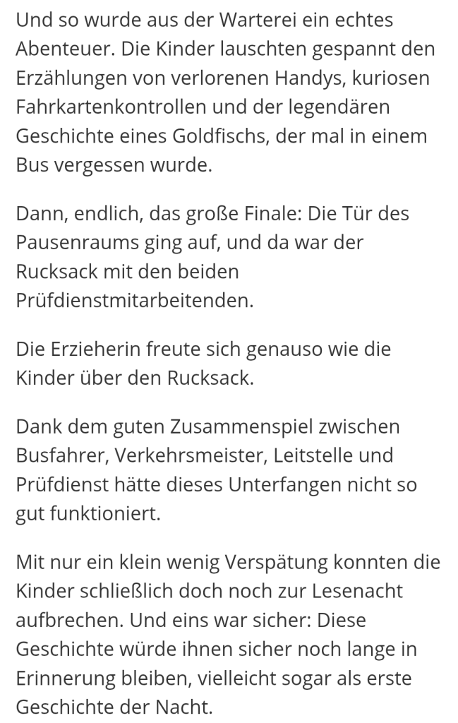 Und so wurde aus der Warterei ein echtes Abenteuer. Die Kinder lauschten gespannt den Erzählungen von verlorenen Handys, kuriosen Fahrkartenkontrollen und der legendären Geschichte eines Goldfischs, der mal in einem Bus vergessen wurde.

Dann, endlich, das große Finale: Die Tür des Pausenraums ging auf, und da war der Rucksack mit den beiden Prüfdienstmitarbeitenden.

Die Erzieherin freute sich genauso wie die Kinder über den Rucksack.

Dank dem guten Zusammenspiel zwischen Busfahrer, Verkehrsmeister, Leitstelle und Prüfdienst hätte dieses Unterfangen nicht so gut funktioniert.

Mit nur ein klein wenig Verspätung konnten die Kinder schließlich doch noch zur Lesenacht aufbrechen. Und eins war sicher: Diese Geschichte würde ihnen sicher noch lange in Erinnerung bleiben, vielleicht sogar als erste Geschichte der Nacht.