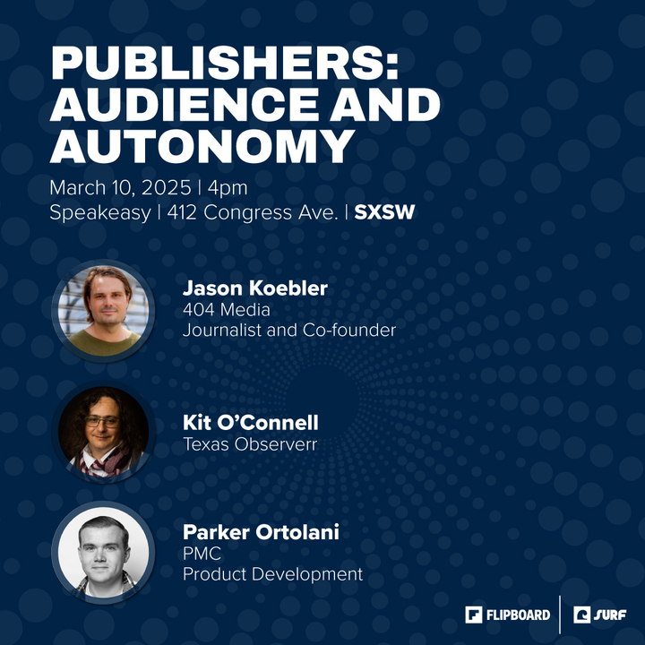 A poster with these words

PUBLISHERS: AUDIENCE AND AUTONOMY March 10, 2025 | 4pm Speakeasy | 412 Congress Ave. | SXSW 

[Headshot of Jason] Jason Koebler, 404 Media, journalist and cofounder
[Headshot of Kit] Kit O’Connell, Texas Observer,  
[Headshot of Parker] Parker Ortolani, PMC, Product Development