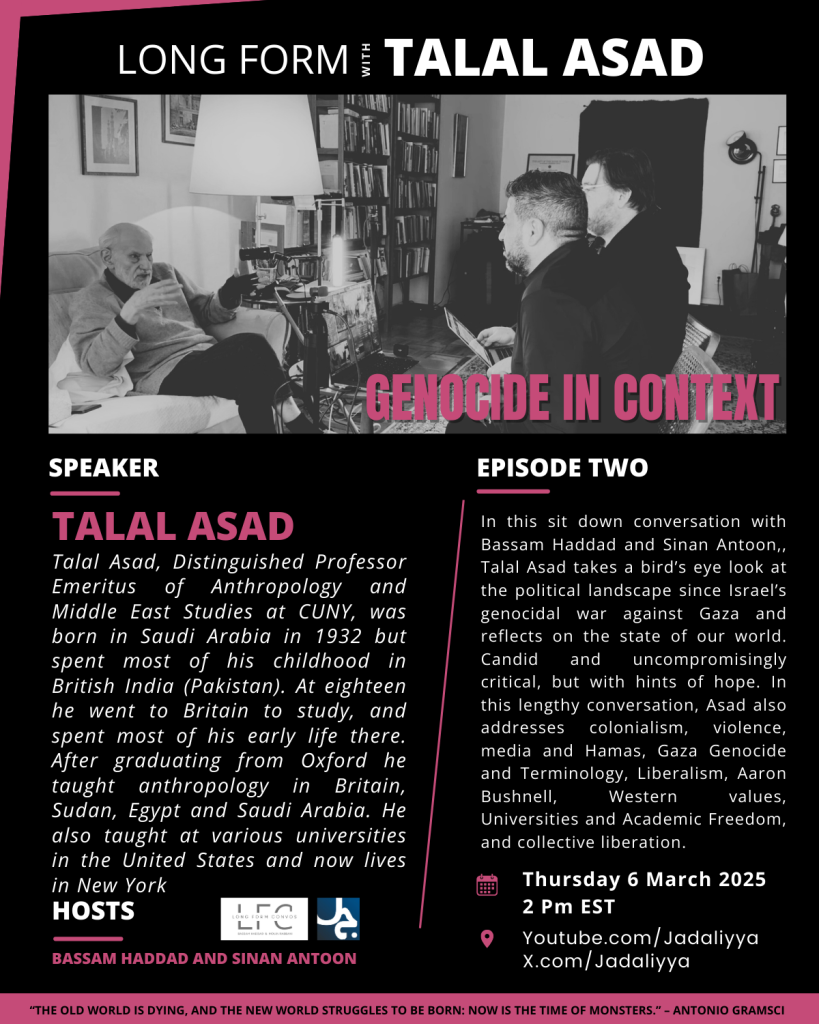 image (at top): photo of Talal Asad (@ left) in a sit-down conversation with Bassam Haddad (front, @ right) and Sinan Antoon (rear, @ right) 

text:

LONG FORM WITH TALAL ASAD 

SPEAKER
TALAL ASAD
Talal Asad, Distinguished Professor Emeritus of Anthropology and Middle East Studies at CUNY, was born in Saudi Arabia in 1932 but spent most of his childhood in British India (Pakistan). At eighteen he went to Britain to study, and spent most of his early life there. After graduating from Oxford he taught anthropology in Britain, Sudan, Egypt and Saudi Arabia. He also taught at various universities in the United States and now lives in New York.

EPISODE TWO
In this sit down conversation with Bassam Haddad and Sinan Antoon, Talal Asad takes a bird’s eye look at the political landscape since Israel’s genocidal war against Gaza and reflects on the state of our world. Candid and uncompromisingly critical, but with hints of hope. In this lengthy conversation, Asad also addresses colonialism, violence, media and Hamas, Gaza Genocide and Terminology, Liberalism, Aaron Bushnell, Western values, Universities and Academic Freedom, and collective liberation.

HOSTS
BASSAM HADDAD AND SINAN ANTOON
