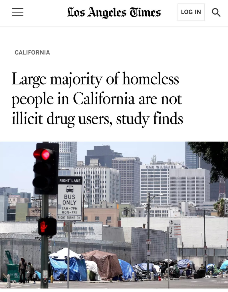 Screenshot of Los Angeles Times news story headline and photo.

CALIFORNIA 

Large majority of homeless people in California are not illicit drug users, study finds 

Photo of tents on an urban sidewalk 

Caption below photo reads: 
Tents that serve as shelter for homeless people line the sidewalk in downtown Los Angeles in 2023. (Luis Sinco/Los Angeles Times)