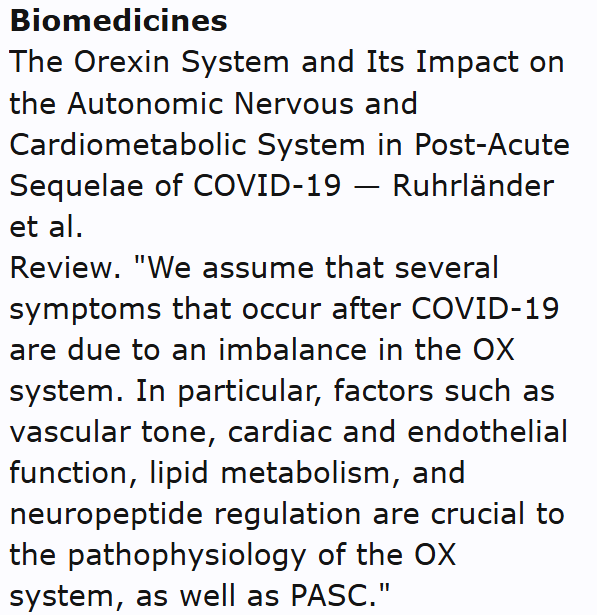 Biomedicines
The Orexin System and Its Impact on the Autonomic Nervous and Cardiometabolic System in Post-Acute Sequelae of COVID-19 — Ruhrländer et al.
Review. "We assume that several symptoms that occur after COVID-19 are due to an imbalance in the OX system. In particular, factors such as vascular tone, cardiac and endothelial function, lipid metabolism, and neuropeptide regulation are crucial to the pathophysiology of the OX system, as well as PASC."