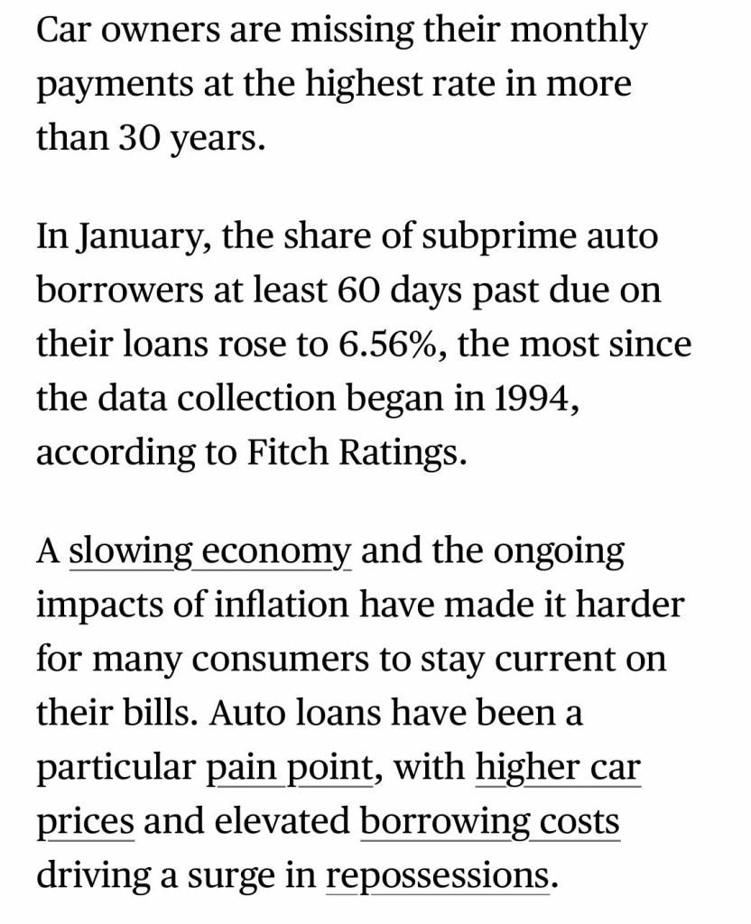 Car owners are missing their monthly payments at the highest rate in more than 30 years. In January, the share of subprime auto borrowers at least 60 days past due on their loans rose to 6.56%, the most since the data collection began in 1994, according to Fitch Ratings. A slowing economy and the ongoing impacts of inflation have made it harder for many consumers to stay current on their bills. Auto loans have been a particular pain point, with higher car prices and elevated borrowing costs driving a surge in repossessions.

https://www.bloomberg.com/news/articles/2025-03-06/late-car-loan-payments-auto-delinquencies-spike-to-highest-level-in-decades

Accessed: 6 March 2025 at 1745 MST