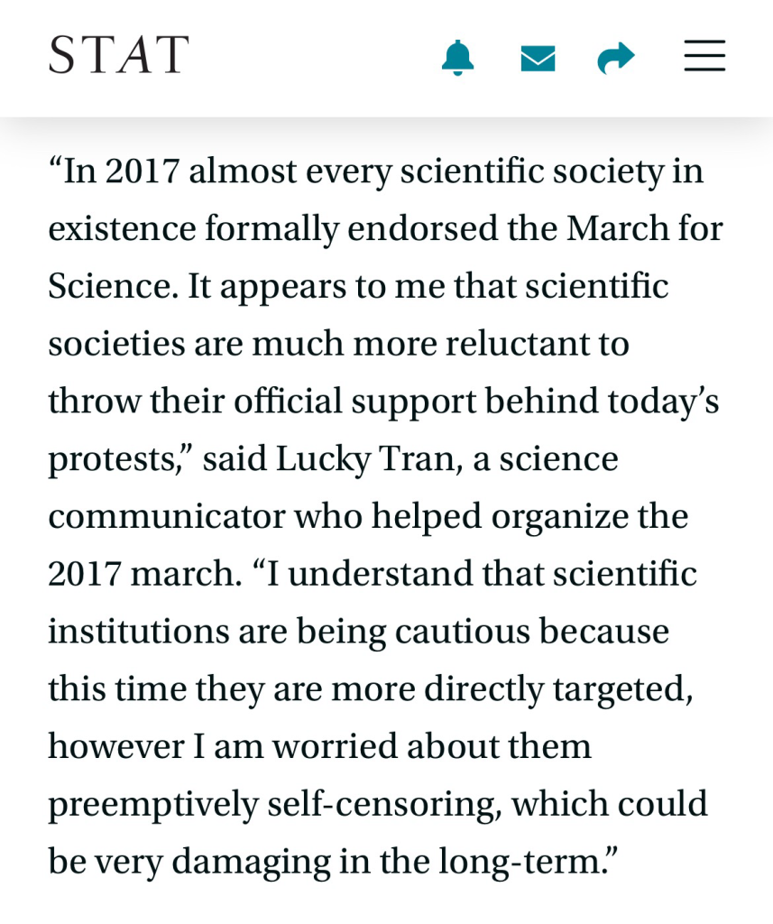 “In 2017 almost every scientific society in existence formally endorsed the March for Science. It appears to me that scientific societies are much more reluctant to throw their official support behind today’s protests,” said Lucky Tran, a science communicator who helped organize the 2017 march. “I understand that scientific institutions are being cautious because this time they are more directly targeted, however I am worried about them preemptively self-censoring, which could be very damaging in the long-term.”