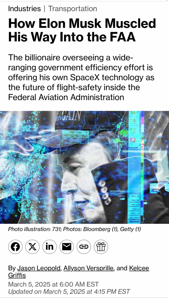 Industries | Transportation How Elon Musk Muscled His Way Into the FAA The billionaire overseeing a wide- ranging government efficiency effort is offering his own SpaceX technology as the future of flight-safety inside the Federal Aviation Administration Fught Count NATL RD IAMODA GOES-R TRPCL SA NAS_IMPAL Take Screen Photo illustration: 731; Photos: Bloomberg (1), Getty (1) in By Jason Leopold, Allyson Versprille, and Kelcee Griffis March 5, 2025 at 6:00 AM EST Updated on March 5, 2025 at 4:15 PM EST

https://www.bloomberg.com/news/features/2025-03-05/after-elon-musk-lands-at-faa-his-starlink-business-stands-to-gain-business

Accessed: 6 March 2025 at 2038 CST