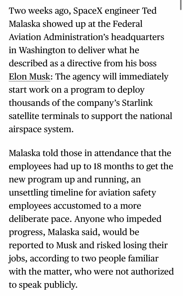 Two weeks ago, SpaceX engineer Ted Malaska showed up at the Federal Aviation Administration's headquarters in Washington to deliver what he described as a directive from his boss Elon Musk: The agency will immediately start work on a program to deploy thousands of the company's Starlink satellite terminals to support the national airspace system. Malaska told those in attendance that the employees had up to 18 months to get the new program up and running, an unsettling timeline for aviation safety employees accustomed to a more deliberate pace. Anyone who impeded progress, Malaska said, would be reported to Musk and risked losing their jobs, according to two people familiar with the matter, who were not authorized to speak publicly.

https://www.bloomberg.com/news/features/2025-03-05/after-elon-musk-lands-at-faa-his-starlink-business-stands-to-gain-business

Accessed: 6 March 2025 at 2038 CST