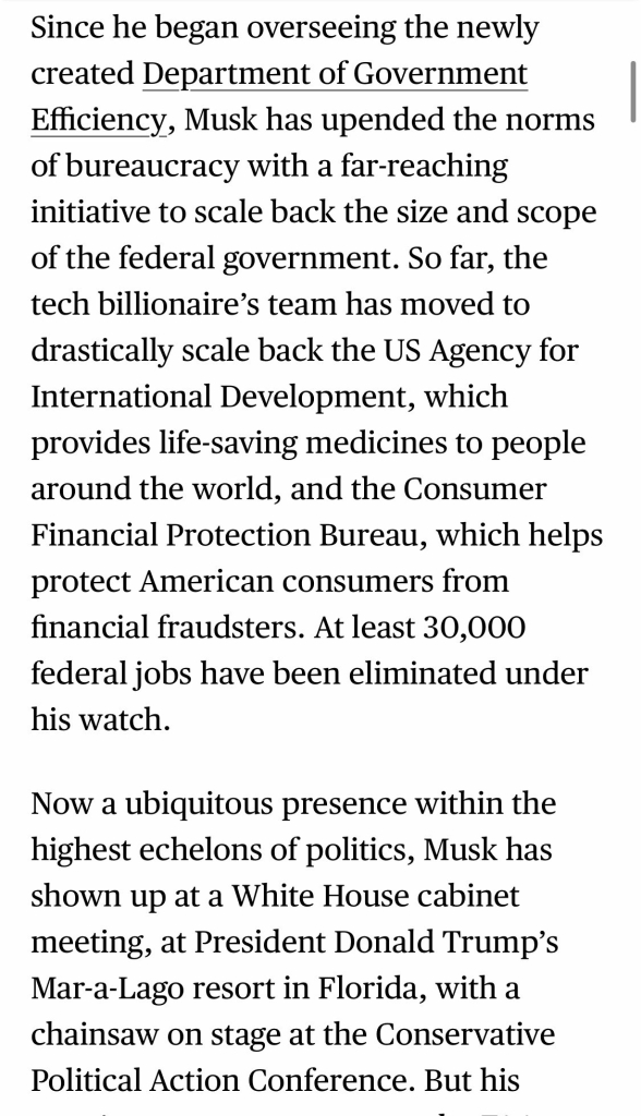 Since he began overseeing the newly created Department of Government Efficiency, Musk has upended the norms of bureaucracy with a far-reaching initiative to scale back the size and scope of the federal government. So far, the tech billionaire's team has moved to drastically scale back the US Agency for International Development, which provides life-saving medicines to people around the world, and the Consumer Financial Protection Bureau, which helps protect American consumers from financial fraudsters. At least 30,000 federal jobs have been eliminated under his watch. Now a ubiquitous presence within the highest echelons of politics, Musk has shown up at a White House cabinet meeting, at President Donald Trump's Mar-a-Lago resort in Florida, with a chainsaw on stage at the Conservative Political Action Conference. But his

https://www.bloomberg.com/news/features/2025-03-05/after-elon-musk-lands-at-faa-his-starlink-business-stands-to-gain-business

Accessed: 6 March 2025 at 2038 CST