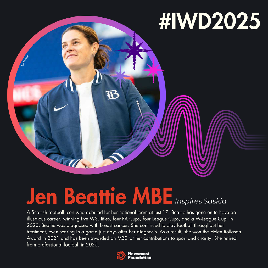 A graphic showing Jen Beattie MBE, ex-footballer, as an inspiration to Saskia. Copy: A Scottish football icon who debuted for her national team at just 17. Beattie has gone on to have an illustrious career, winning five WSL titles, four FA Cups, four League Cups, and a W-League Cup. In 2020, Beattie was diagnosed with breast cancer. She continued to play football throughout her treatment, even scoring in a game just days after her diagnosis. As a result, she won the Helen Rollason Award in 2021 and has been awarded an MBE for her contributions to sport and charity. She retired from professional football in 2025.