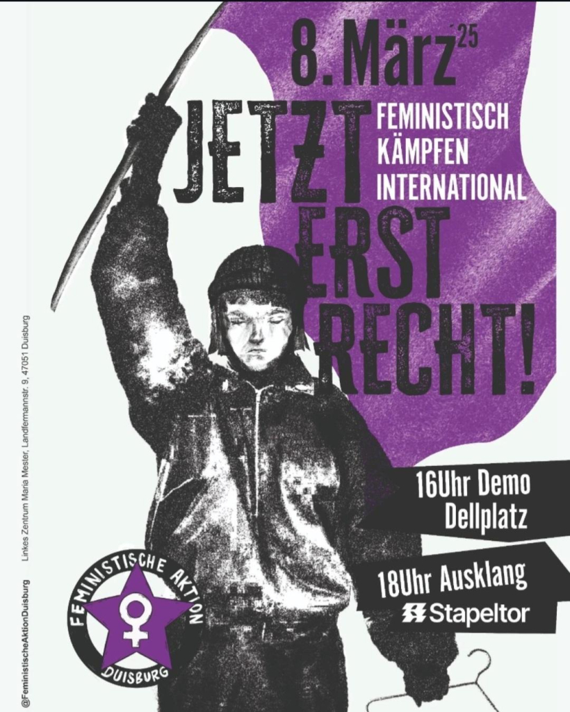 Eine Frau, die eine lila Fahne schwenkt, dazu der Text:
8. März 25

JETZT ERST RECHT!

FEMINISTISCH KÄMPFEN INTERNATIONAL

16Uhr Demo Dellplatz

18Uhr Ausklang Stapeltor

Linkes Zentrum Maria Mester, Landfermannstr. 9, 47051 Duisburg

@Feministische Aktion Duisburg