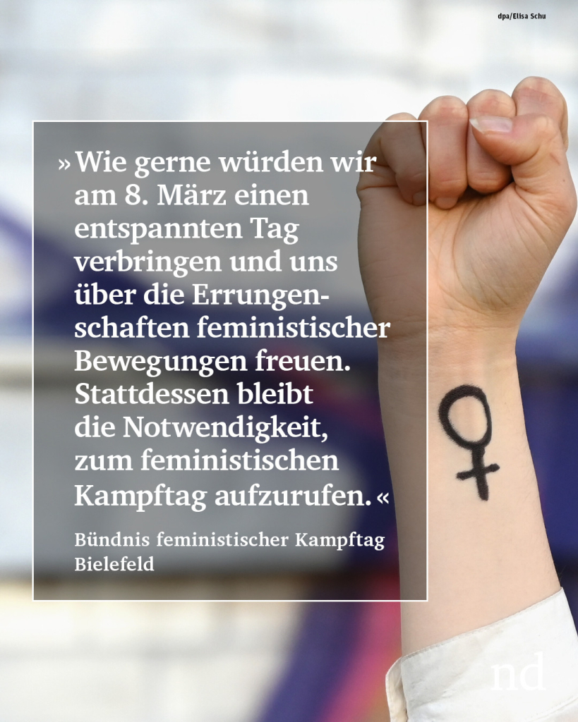 »Wie gerne würden wir am 8. März einen entspannten Tag verbringen und uns über die Errungenschaften feministischer Bewegungen freuen. Stattdessen bleibt die Notwendigkeit, zum feministischen Kampftag aufzurufen.«

Bündnis feministischer Kampftag Bielefeld