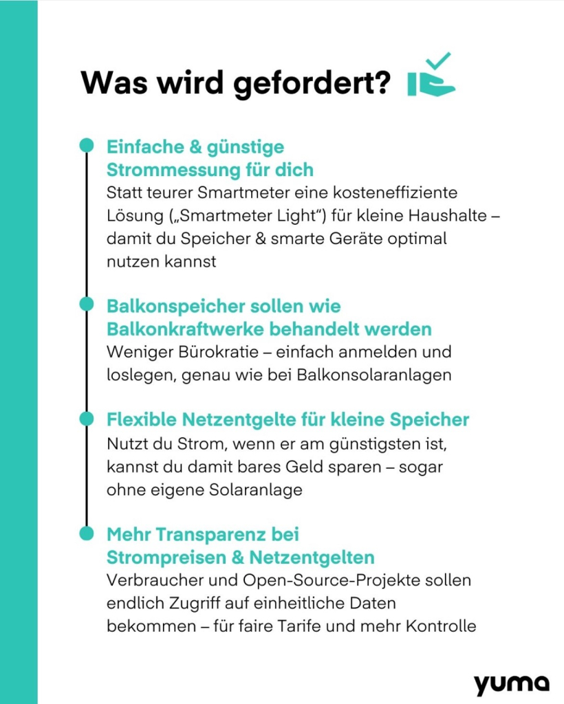 Einfache & günstige
Strommessung für dich
Statt teurer Smartmeter eine kosteneffiziente Lösung („Smartmeter Light") für kleine Haushalte - damit du Speicher & smarte Geräte optimal
nutzen kannst
• Balkonspeicher sollen wie
Balkonkraftwerke behandelt werden Weniger Bürokratie - einfach anmelden und loslegen, genau wie bei Balkonsolaranlagen
• Flexible Netzentgelte für kleine Speicher
Nutzt du Strom, wenn er am günstigsten ist, kannst du damit bares Geld sparen - sogar ohne eigene Solaranlage
• Mehr Transparenz bei Strompreisen & Netzentgelten
Verbraucher und Open-Source-Projekte sollen endlich Zugriff auf einheitliche Daten bekommen - für faire Tarife und mehr Kontrolle