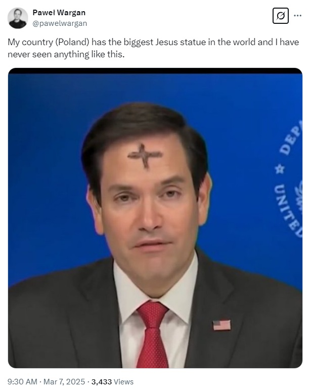 Screenshot of X post by Paweł Wargan
@pawelwargan

My country (Poland) has the biggest Jesus statue in the world and I have never seen anything like this.

Photo of Marco Rubio talking in front of a blue background. The words United and Dep appear behind him over his left shoulder.
Rubio has a large brown smudged cross on his forehead.

9:30 AM - Mar 7, 2025 - 3,433 Views