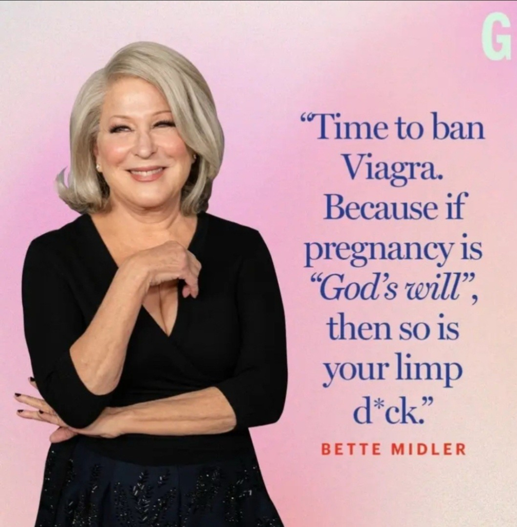 Foto Bette Midler + Spruch:
"Time to ban Viagra.
Because if pregnancy is
"God's will", then so 1s your limp d*ck."
BETTE MIDLER