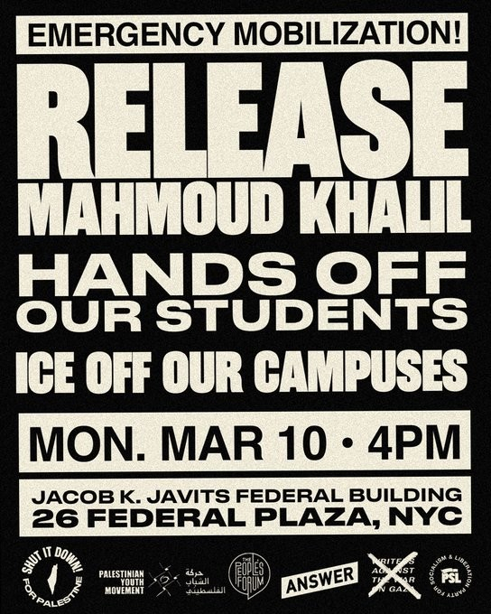 EMERGENCY MOBILISATION!
RELEASE MAJMOUD KHALIL
HANDS OFF OUR STUDENTS
ICE OFF OUR CAMPUSES
MON. MARCH 10 4pm
JACOB K JAVITS FEDERAL BUILDING
26 FEDERAL PLAZA