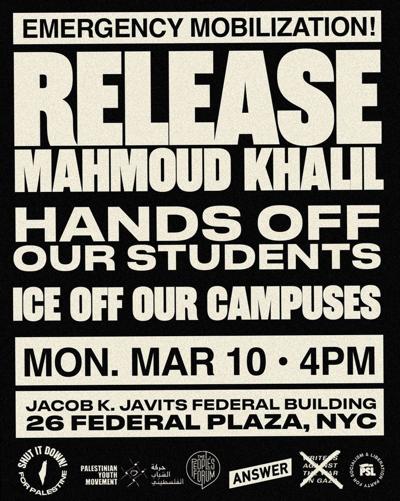 Poster reading: 
Emergency Mobilization!
Release Mahmoud Khalil 
HANDS OFF OUR STUDENTS 
ICE OFF OUR CAMPUSES 
MON. MAR 10 - 4PM 
Jacob K. Javits Federal Building
26 FEDERAL PLAZA, NYC 

Organizations supporting this call include: Shut It Down For Palestine, Palestinian Youth Movement, The People's Forum, ANSWER. 