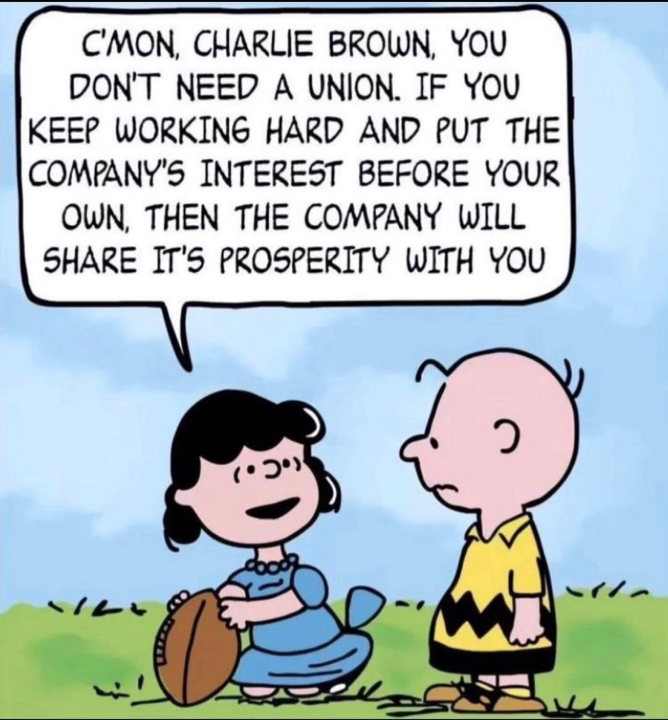 Meme: Charlie Brown with Lucy holding the football for him to kick. (She always pulls it away at the last second, so he misses the ball and flips spectacularly in the air before slamming on the ground) This time, she says, "C'mon Charlie Brown, you don't need a union. If you keep working hard and put the company's interest before your own, then the company will share its prosperity with you."