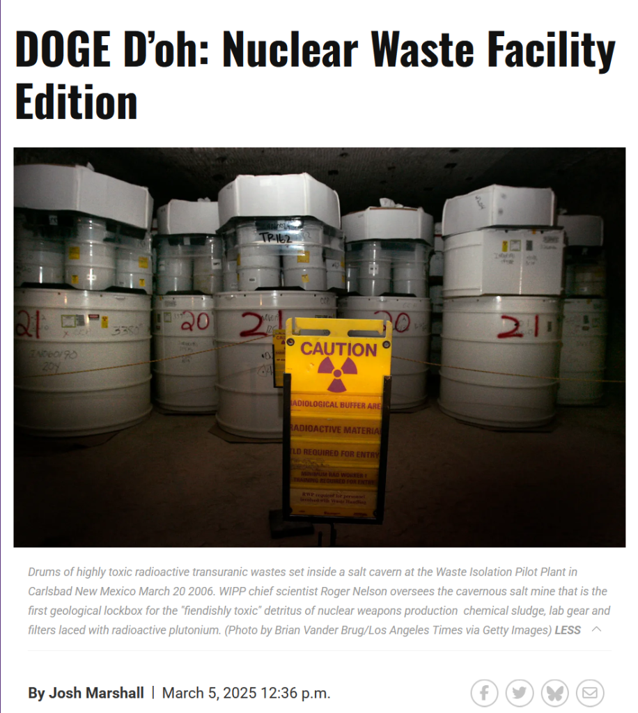 Headline and photo with caption from article:
Headline:
DOGE D’oh: Nuclear Waste Facility Edition

By Josh Marshall
March 5, 2025 12:36 p.m.

Photo with caption:
Drums of highly toxic radioactive transuranic wastes set inside a salt cavern at the Waste Isolation Pilot Plant in Carlsbad New Mexico March 20 2006. WIPP chief scientist Roger Nelson oversees the cavernous salt mine that is the first geological lockbox for the "fiendishly toxic" detritus of nuclear weapons production  chemical sludge, lab gear and filters laced with radioactive plutonium. (Photo by Brian Vander Brug/Los Angeles Times via Getty Images) LESS