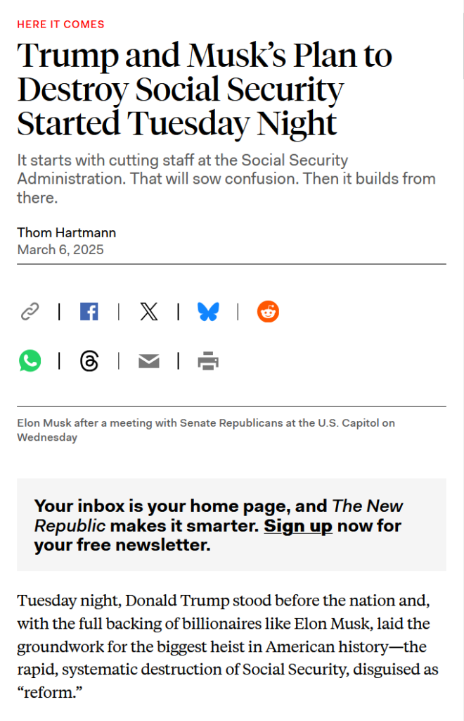 Headline and text from article:

Headline: Here it comes:
Trump and Musk’s Plan to Destroy Social Security Started Tuesday Night

It starts with cutting staff at the Social Security Administration. That will sow confusion. Then it builds from there.

by Thom Hartmann
March 6, 2025

Text:
Tuesday night, Donald Trump stood before the nation and, with the full backing of billionaires like Elon Musk, laid the groundwork for the biggest heist in American history—the rapid, systematic destruction of Social Security, disguised as “reform.”