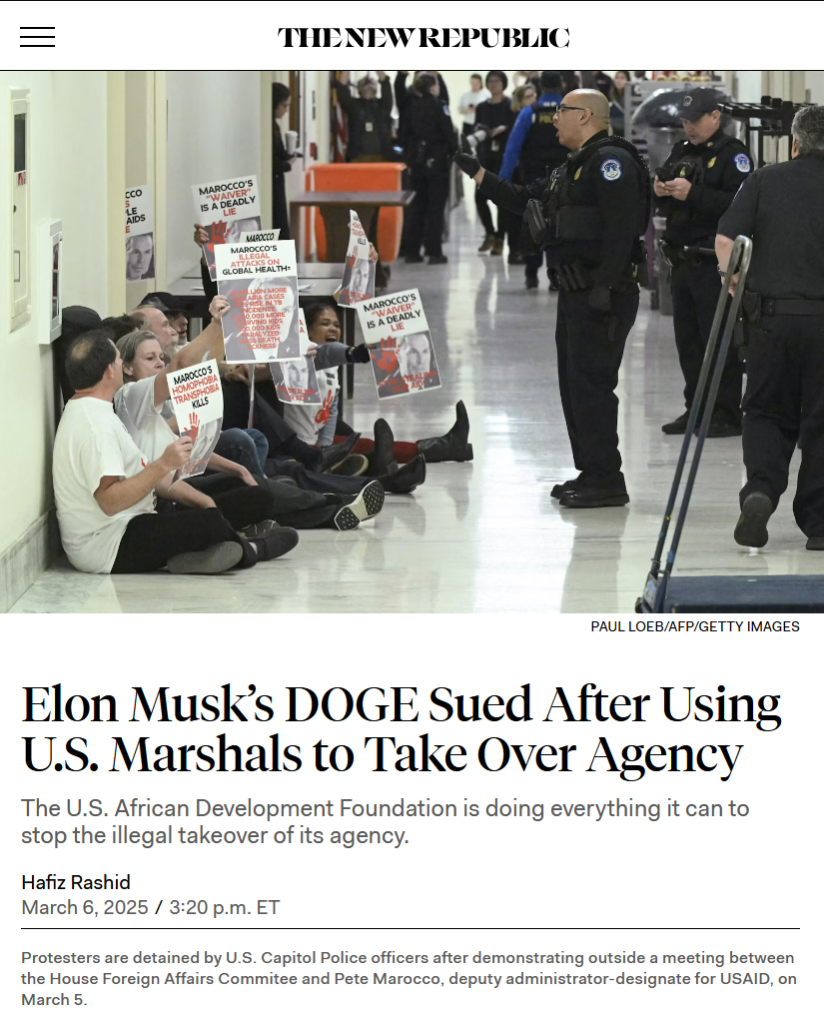 Photo and headline from The New Republic:

Photo: Protesters sit on the floor outside a door with signs like "Marocco's illegal attacks on global health." Capitol Police stand near them, with one officer yelling at them.
PAUL LOEB/AFP/Getty Images

Caption: Protesters are detained by U.S. Capitol Police officers after demonstrating outside a meeting between the House Foreign Affairs Commitee and Pete Marocco, deputy administrator-designate for USAID, on March 5.

Headline:
Elon Musk’s DOGE Sued After Using U.S. Marshals to Take Over Agency

The U.S. African Development Foundation is doing everything it can to stop the illegal takeover of its agency.

by Hafiz Rashid
March 6, 2025 / 3:20pm ET