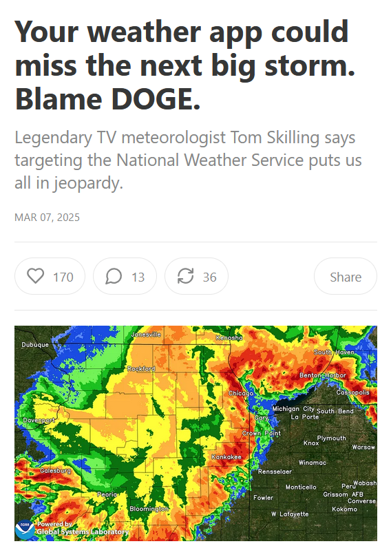 Headline and photo.
Your weather app could miss the next big storm. Blame DOGE.

Legendary TV meteorologist Tom Skilling says targeting the National Weather Service puts us all in jeopardy.

Mar 07, 2025

By Jennifer Schulze

Photo: Weather radar showing a massive storm system.