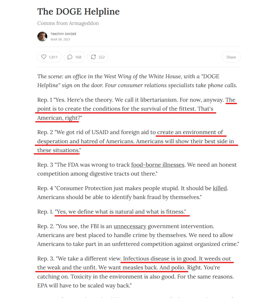 Headline and text:
The DOGE Helpline
Comms from Armageddon
by Timothy Snyder
Mar 08, 2025

The scene: an office in the West Wing of the White House, with a "DOGE Helpline" sign on the door. Four consumer relations specialists take phone calls.

Rep. 1 "Yes. Here's the theory. We call it libertarianism. For now, anyway. The point is to create the conditions for the survival of the fittest. That's American, right?"

Rep. 2 "We got rid of USAID and foreign aid to create an environment of desperation and hatred of Americans. Americans will show their best side in these situations."

Rep. 3 "The FDA was wrong to track food-borne illnesses. We need an honest competition among digestive tracts out there."

Rep. 4 "Consumer Protection just makes people stupid. It should be killed. Americans should be able to identify bank fraud by themselves."

Rep. 1. "Yes, we define what is natural and what is fitness."

Rep. 2. "You see, the FBI is an unnecessary government intervention. Americans are best placed to handle crime by themselves. We need to allow Americans to take part in an unfettered competition against organized crime."

Rep. 3. "We take a different view. Infectious disease is in good. It weeds out the weak and the unfit. We want measles back. And polio. Right. You're catching on. Toxicity in the environment is also good. For the same reasons. EPA will have to be scaled way back."