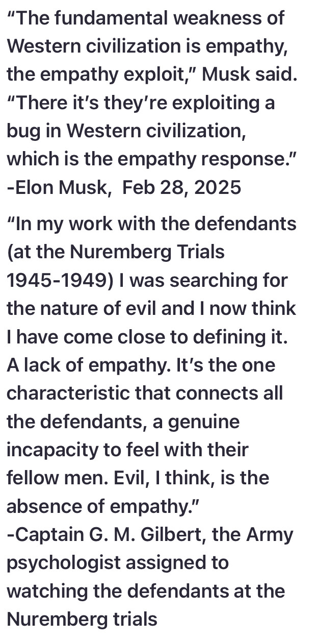 “"The fundamental weakness of Western civilization is empathy, the empathy exploit,” Musk said. “There it's they're exploiting a bug in Western civilization, which is the empathy response.” -Elon Musk, Feb 28, 2025

“In my work with the defendants (at the Nuremberg Trials 1945-1949) | was searching for the nature of evil and | now think I have come close to defining it. A lack of empathy. It's the one characteristic that connects all the defendants, a genuine incapacity to feel with their fellow men. Evil, | think, is the absence of empathy.”

-Captain G. M. Gilbert, the Army psychologist assigned to watching the defendants at the Nuremberg trials 