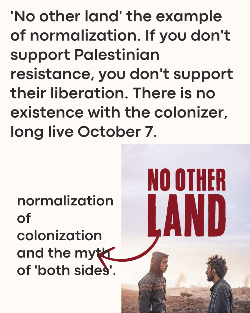 'No other land' the example of normalization. If you don't support Palestinian resistance, you don't support their liberation. There is no existence with the colonizer, long live October 7.