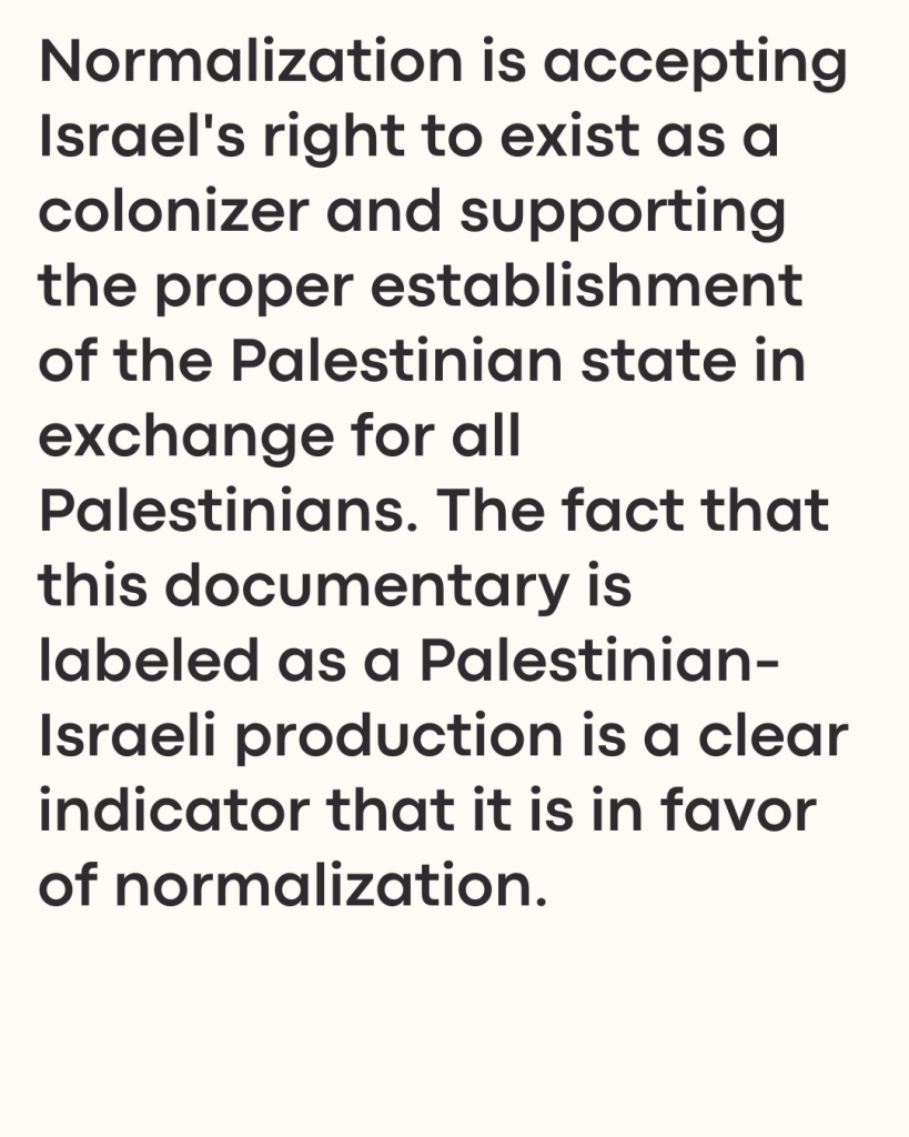 Normalization is accepting Israel's right to exist as a colonizer and supporting the proper establishment of the Palestinian state in exchange for all Palestinians. The fact that this documentary is labeled as a Palestinian-Israeli production is a clear indicator that it is in favor of normalization.