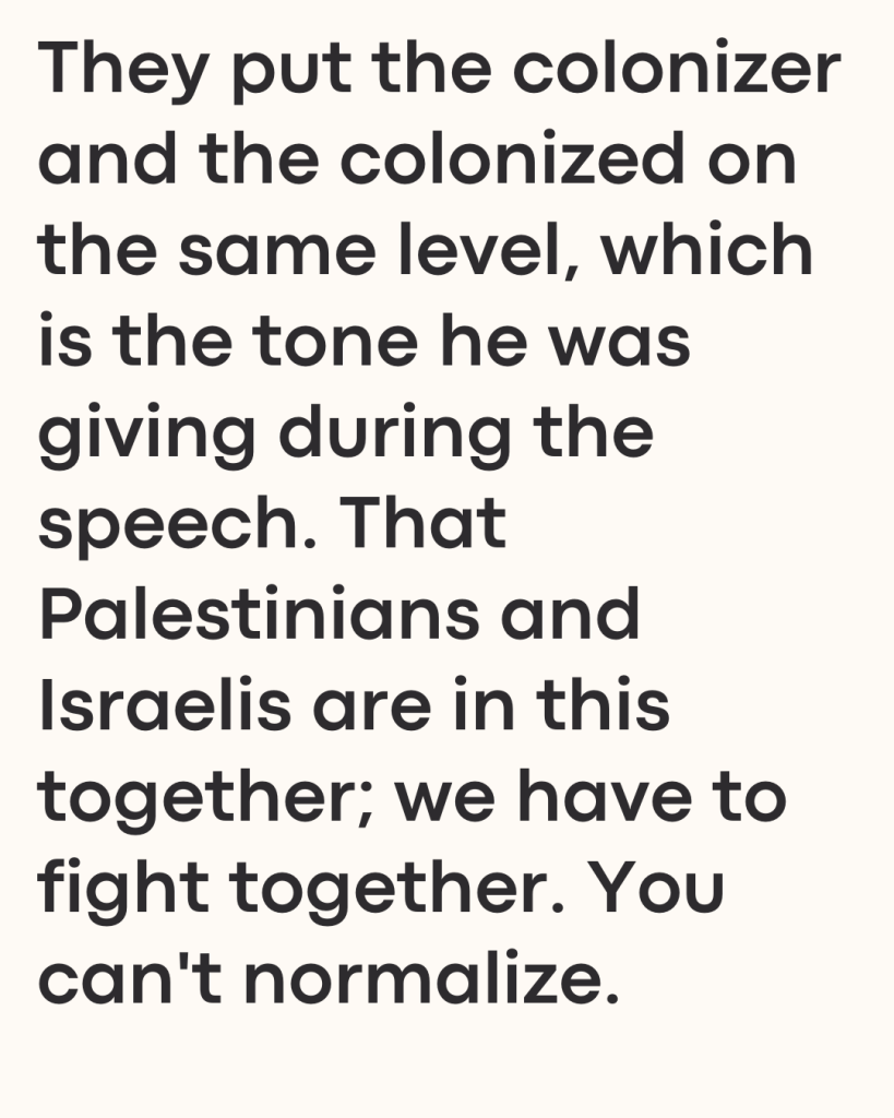 They put the colonizer and the colonized on the same level, which is the tone he was giving during the speech. That Palestinians and Israelis are in this together; we have to fight together. You can't normalize.