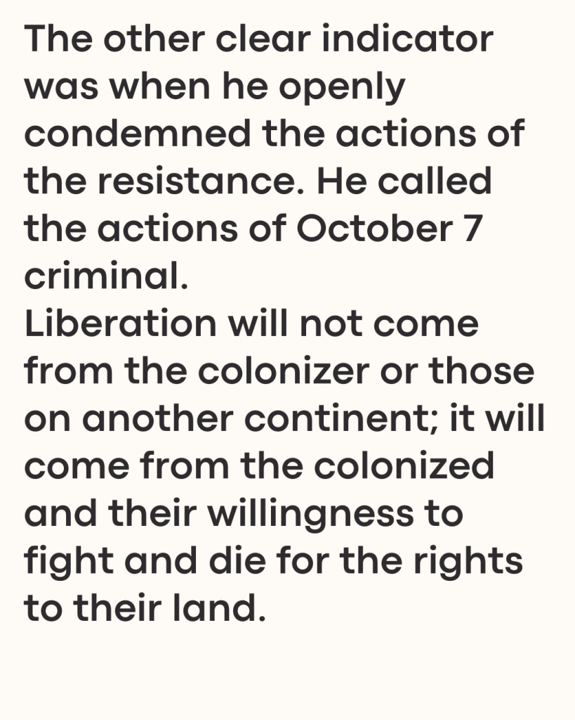 The other clear indicator was when he openly condemned the actions of the resistance. He called the actions of October 7 criminal. 
Liberation will not come from the colonizer or those on another continent; it will come from the colonized and their willingness to fight and die for the rights to their land.