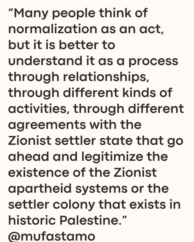 “Many people think of normalization as an act, but it is better to understand it as a process through relationships, through different kinds of activities, through different agreements with the Zionist settler state that go ahead and legitimize the existence of the Zionist apartheid systems or the settler colony that exists in historic Palestine.” @mufastamo