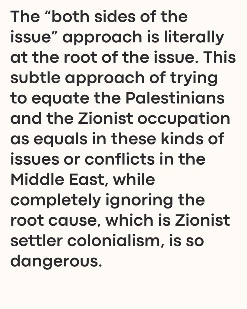 The “both sides of the issue” approach is literally at the root of the issue. This subtle approach of trying to equate the Palestinians and the Zionist occupation as equals in these kinds of issues or conflicts in the Middle East, while completely ignoring the root cause, which is Zionist settler colonialism, is so dangerous.